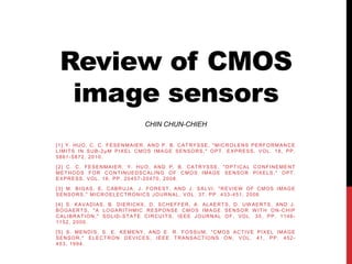 Review of CMOS
  image sensors
                                           CHIN CHUN-CHIEH

[1] Y. HUO, C. C. FESENMAIER, AND P. B. CAT RYSSE, "MICROLENS PERFORMANCE
LIMITS IN SUB-2µM PIXEL CMOS IMAGE SENSORS," OPT . EXPRESS, VOL. 18, PP.
5861-5872, 2010.

[2] C. C. FESENMAIER, Y. HUO, AND P. B. CAT RYSSE, "O PT ICAL CONFINEMENT
METHODS FOR CONTINUEDSCALING OF CMOS IMAGE SENSOR PIXELS," OPT.
EXPRESS, VOL. 16, PP. 20457-20470, 2008.

[ 3 ] M . B I G A S , E . C A B R U J A , J . F O R E S T , A N D J . S A L V I , " R E V I EW O F C M O S I M A G E
SENSORS," MICROELECTRONICS JOURNAL, VOL. 37, PP. 433-451, 2006.

[4] S. KAVADIAS, B. DIERICKX, D. SCHEFFER, A. ALAERTS, D. UW AERTS, AND J.
BOGAERTS, "A LOGARITHMIC RESPONSE CMOS IMAGE SENSOR W ITH ON-CHIP
CALIBRATION," SOLID-STATE CIRCUITS, IEEE JOURNAL OF, VOL. 35, PP. 1146-
1152, 2000.

[5] S. MENDIS, S. E. KEMENY, AND E. R. FOSSUM, "CMOS ACTIVE PIXEL IMAGE
SENSOR," ELECTRON DEVICES, IEEE TRANSACTIONS ON, VOL. 41, PP. 452-
453, 1994.
 