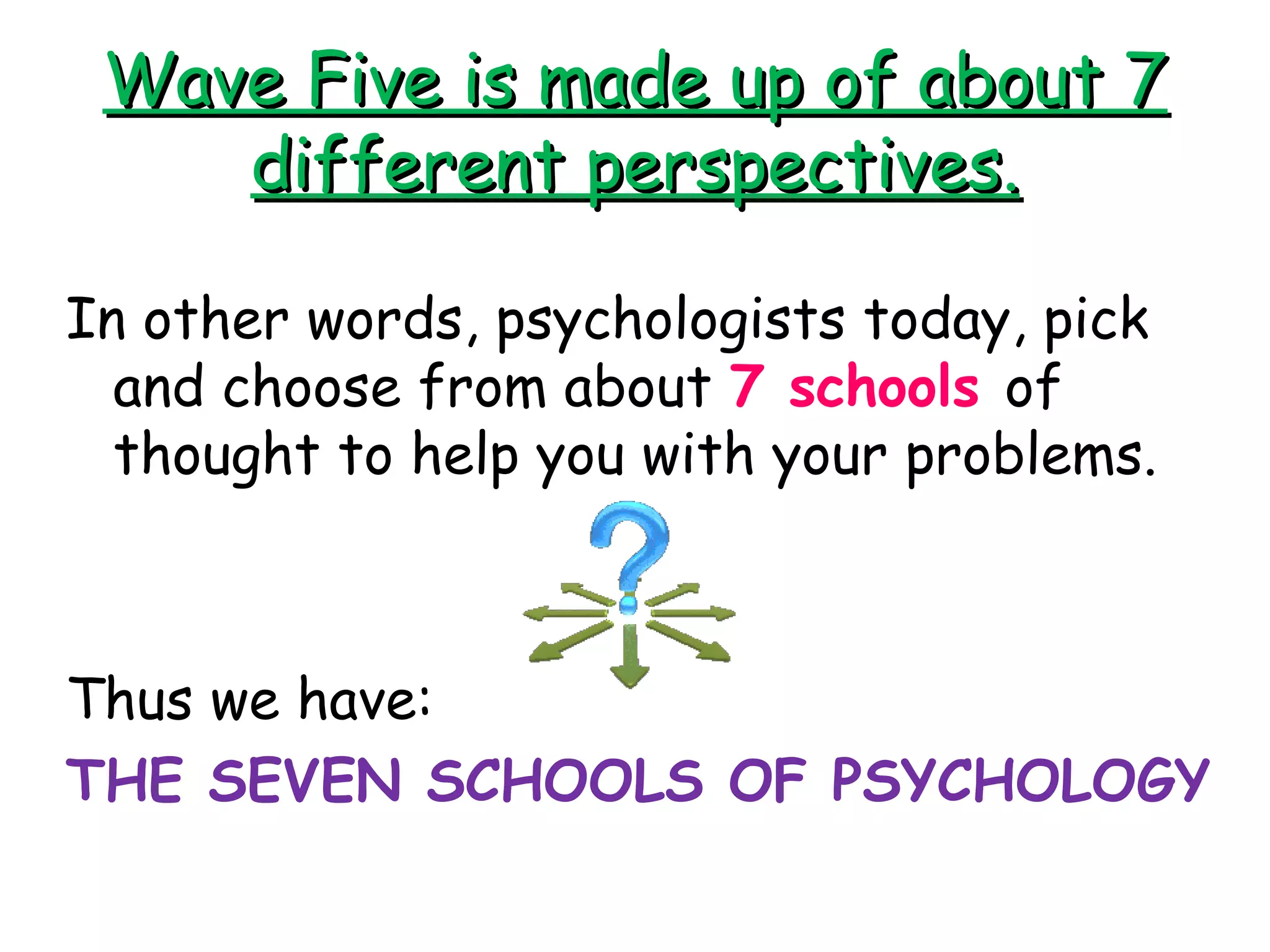Wave Five is made up of about 7Wave Five is made up of about 7
different perspectives.different perspectives.
In other words, psychologists today, pick
and choose from about 7 schools of
thought to help you with your problems.
Thus we have:
THE SEVEN SCHOOLS OF PSYCHOLOGY
 