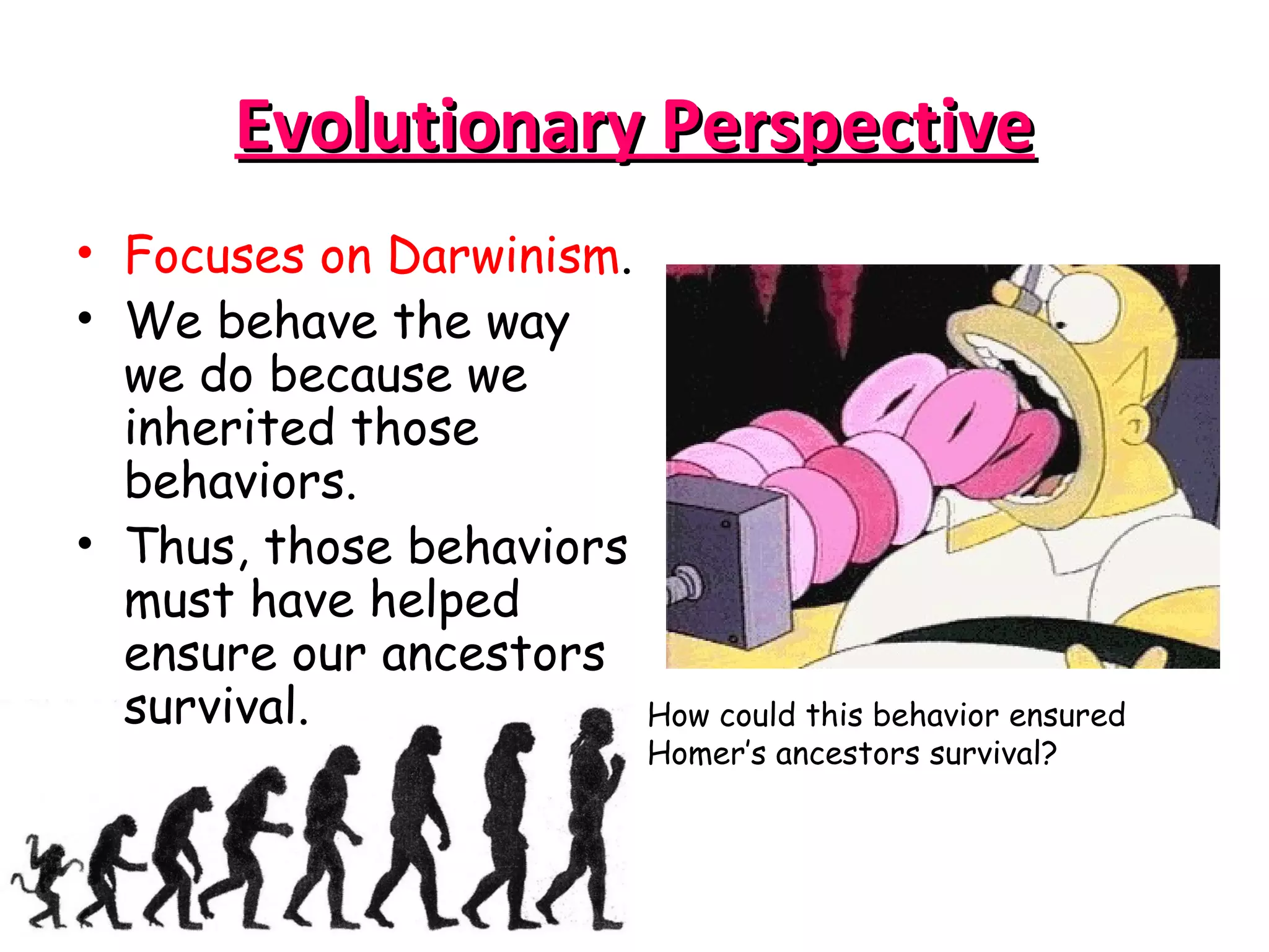 Evolutionary PerspectiveEvolutionary Perspective
• Focuses on Darwinism.
• We behave the way
we do because we
inherited those
behaviors.
• Thus, those behaviors
must have helped
ensure our ancestors
survival. How could this behavior ensured
Homer’s ancestors survival?
 