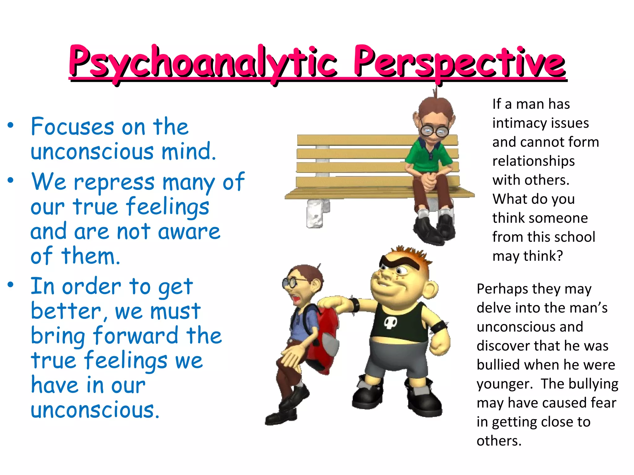 Psychoanalytic PerspectivePsychoanalytic Perspective
• Focuses on the
unconscious mind.
• We repress many of
our true feelings
and are not aware
of them.
• In order to get
better, we must
bring forward the
true feelings we
have in our
unconscious.
If a man has
intimacy issues
and cannot form
relationships
with others.
What do you
think someone
from this school
may think?
Perhaps they may
delve into the man’s
unconscious and
discover that he was
bullied when he were
younger. The bullying
may have caused fear
in getting close to
others.
 