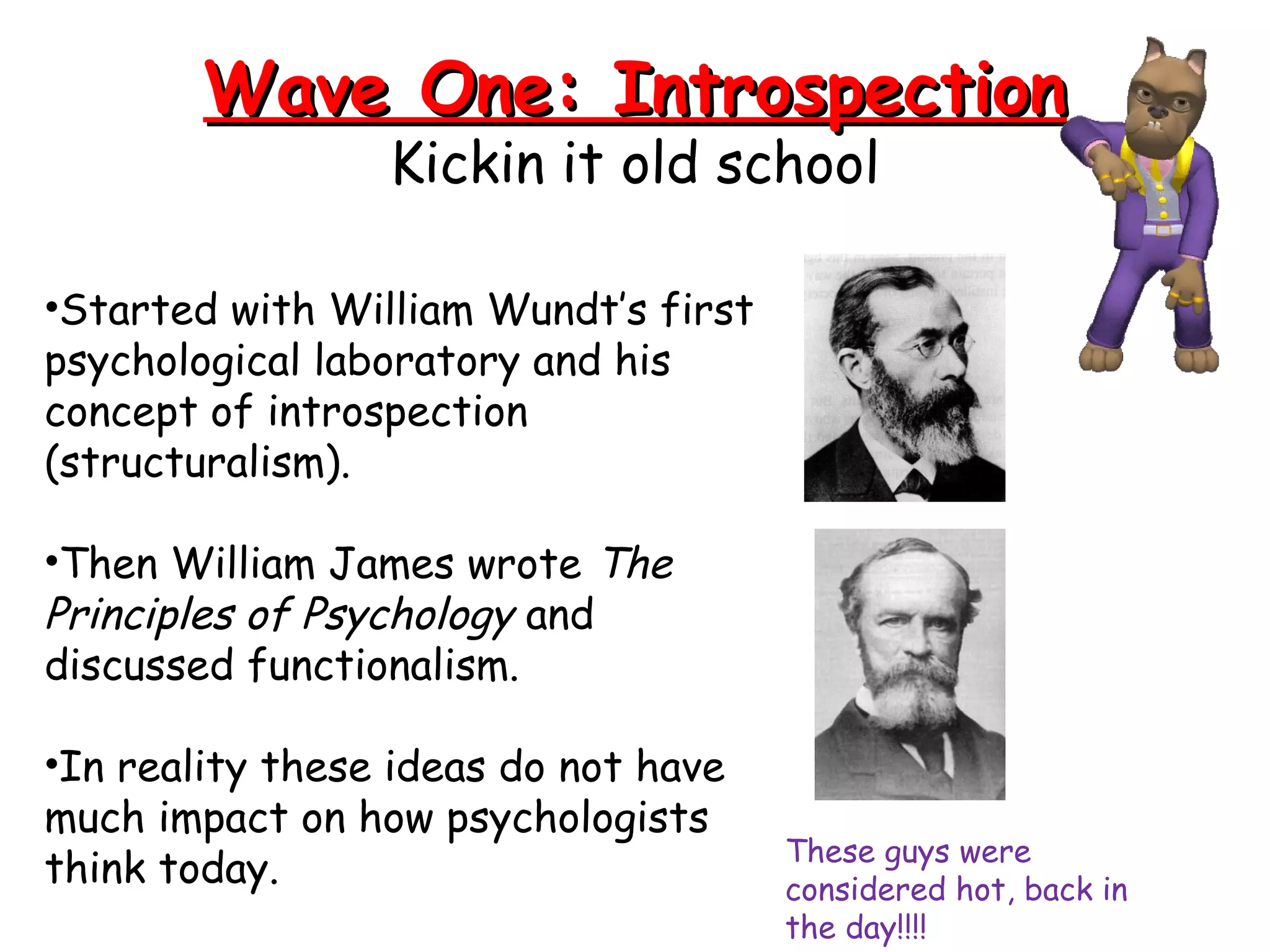 Wave One: IntrospectionWave One: Introspection
Kickin it old school
•Started with William Wundt’s first
psychological laboratory and his
concept of introspection
(structuralism).
•Then William James wrote The
Principles of Psychology and
discussed functionalism.
•In reality these ideas do not have
much impact on how psychologists
think today. These guys were
considered hot, back in
the day!!!!
 