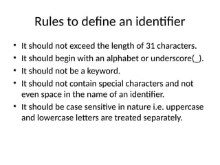 Rules to define an identifier
• It should not exceed the length of 31 characters.
• It should begin with an alphabet or underscore(_).
• It should not be a keyword.
• It should not contain special characters and not
even space in the name of an identifier.
• It should be case sensitive in nature i.e. uppercase
and lowercase letters are treated separately.
 