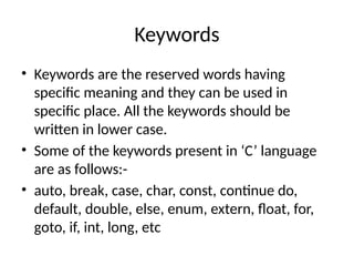 Keywords
• Keywords are the reserved words having
specific meaning and they can be used in
specific place. All the keywords should be
written in lower case.
• Some of the keywords present in ‘C’ language
are as follows:-
• auto, break, case, char, const, continue do,
default, double, else, enum, extern, float, for,
goto, if, int, long, etc
 
