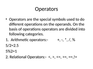Operators
• Operators are the special symbols used to do
different operations on the operands. On the
basis of operations operators are divided into
following categories.
1. Arithmetic operators:- +, -, *, /, %
5/2=2.5
5%2=1
2. Relational Operators:- <, >, <=, >=, ==,!=
 