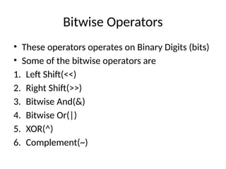 Bitwise Operators
• These operators operates on Binary Digits (bits)
• Some of the bitwise operators are
1. Left Shift(<<)
2. Right Shift(>>)
3. Bitwise And(&)
4. Bitwise Or(|)
5. XOR(^)
6. Complement(~)
 