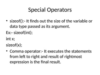 Special Operators
• sizeof():- It finds out the size of the variable or
data type passed as its argument.
Ex:- sizeof(int);
int x;
sizeof(x);
• Comma operator:- It executes the statements
from left to right and result of rightmost
expression is the final result.
 