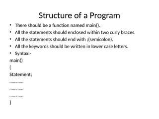 Structure of a Program
• There should be a function named main().
• All the statements should enclosed within two curly braces.
• All the statements should end with ;(semicolon).
• All the keywords should be written in lower case letters.
• Syntax:-
main()
{
Statement;
…………
…………
…………
}
 