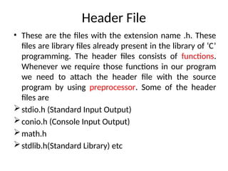 Header File
• These are the files with the extension name .h. These
files are library files already present in the library of ‘C’
programming. The header files consists of functions.
Whenever we require those functions in our program
we need to attach the header file with the source
program by using preprocessor. Some of the header
files are
stdio.h (Standard Input Output)
conio.h (Console Input Output)
math.h
stdlib.h(Standard Library) etc
 