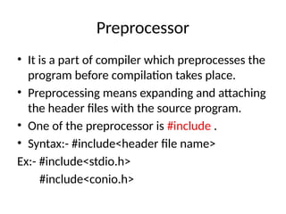 Preprocessor
• It is a part of compiler which preprocesses the
program before compilation takes place.
• Preprocessing means expanding and attaching
the header files with the source program.
• One of the preprocessor is #include .
• Syntax:- #include<header file name>
Ex:- #include<stdio.h>
#include<conio.h>
 
