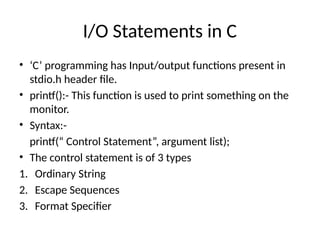 I/O Statements in C
• ‘C’ programming has Input/output functions present in
stdio.h header file.
• printf():- This function is used to print something on the
monitor.
• Syntax:-
printf(“ Control Statement”, argument list);
• The control statement is of 3 types
1. Ordinary String
2. Escape Sequences
3. Format Specifier
 