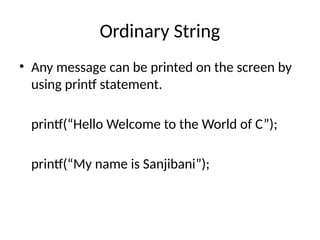 Ordinary String
• Any message can be printed on the screen by
using printf statement.
printf(“Hello Welcome to the World of C”);
printf(“My name is Sanjibani”);
 