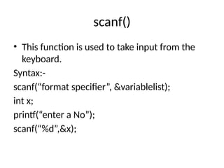 scanf()
• This function is used to take input from the
keyboard.
Syntax:-
scanf(“format specifier”, &variablelist);
int x;
printf(“enter a No”);
scanf(“%d”,&x);
 