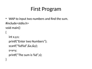 First Program
• WAP to input two numbers and find the sum.
#include<stdio.h>
void main()
{
int x,y,s;
printf(“Enter two Numbers”);
scanf(“%d%d”,&x,&y);
s=x+y;
printf(“The sum is %d”,s);
}
 