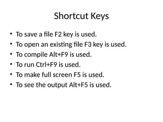 Shortcut Keys
• To save a file F2 key is used.
• To open an existing file F3 key is used.
• To compile Alt+F9 is used.
• To run Ctrl+F9 is used.
• To make full screen F5 is used.
• To see the output Alt+F5 is used.
 