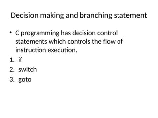 Decision making and branching statement
• C programming has decision control
statements which controls the flow of
instruction execution.
1. if
2. switch
3. goto
 