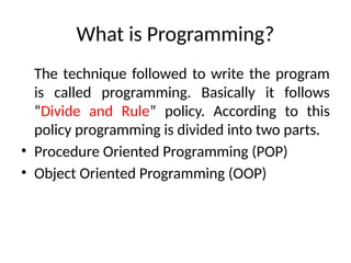 What is Programming?
The technique followed to write the program
is called programming. Basically it follows
“Divide and Rule” policy. According to this
policy programming is divided into two parts.
• Procedure Oriented Programming (POP)
• Object Oriented Programming (OOP)
 