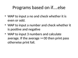 Programs based on if….else
• WAP to input a no and check whether it is
even or odd.
• WAP to input a number and check whether it
is positive and negative
• WAP to input 3 numbers and calculate
average. If the average >=30 then print pass
otherwise print fail.
 