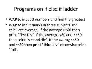 Programs on if else if ladder
• WAP to input 3 numbers and find the greatest
• WAP to input marks in three subjects and
calculate average. If the average >=60 then
print “first Div”. If the average <60 and >=50
then print “second div”. If the average <50
and>=30 then print “third div” otherwise print
“fail”.
 