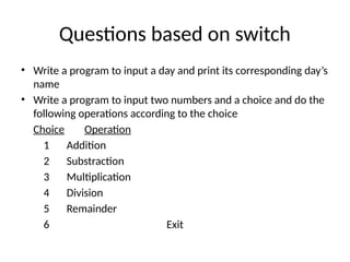 Questions based on switch
• Write a program to input a day and print its corresponding day’s
name
• Write a program to input two numbers and a choice and do the
following operations according to the choice
Choice Operation
1 Addition
2 Substraction
3 Multiplication
4 Division
5 Remainder
6 Exit
 