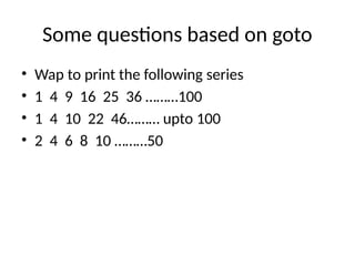 Some questions based on goto
• Wap to print the following series
• 1 4 9 16 25 36 ………100
• 1 4 10 22 46……… upto 100
• 2 4 6 8 10 ………50
 