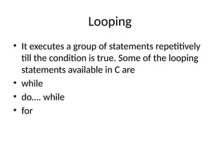 Looping
• It executes a group of statements repetitively
till the condition is true. Some of the looping
statements available in C are
• while
• do…. while
• for
 
