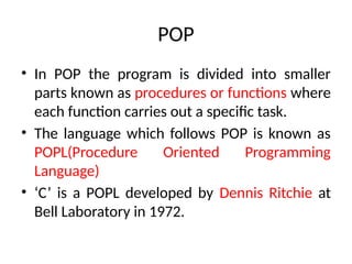 POP
• In POP the program is divided into smaller
parts known as procedures or functions where
each function carries out a specific task.
• The language which follows POP is known as
POPL(Procedure Oriented Programming
Language)
• ‘C’ is a POPL developed by Dennis Ritchie at
Bell Laboratory in 1972.
 