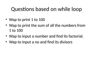 Questions based on while loop
• Wap to print 1 to 100
• Wap to print the sum of all the numbers from
1 to 100
• Wap to input a number and find its factorial.
• Wap to input a no and find its divisors
 