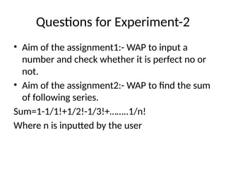Questions for Experiment-2
• Aim of the assignment1:- WAP to input a
number and check whether it is perfect no or
not.
• Aim of the assignment2:- WAP to find the sum
of following series.
Sum=1-1/1!+1/2!-1/3!+……..1/n!
Where n is inputted by the user
 