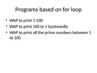 Programs based on for loop
• WAP to print 1-100
• WAP to print 100 to 1 backwardly
• WAP to print all the prime numbers between 1
to 100
 