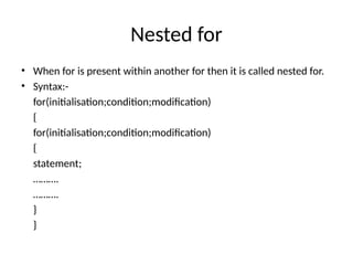 Nested for
• When for is present within another for then it is called nested for.
• Syntax:-
for(initialisation;condition;modification)
{
for(initialisation;condition;modification)
{
statement;
……….
……….
}
}
 