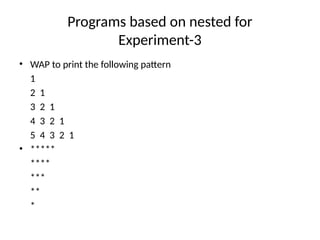 Programs based on nested for
Experiment-3
• WAP to print the following pattern
1
2 1
3 2 1
4 3 2 1
5 4 3 2 1
• *****
****
***
**
*
 
