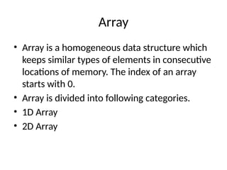 Array
• Array is a homogeneous data structure which
keeps similar types of elements in consecutive
locations of memory. The index of an array
starts with 0.
• Array is divided into following categories.
• 1D Array
• 2D Array
 