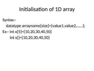 Initialisation of 1D array
Syntax:-
datatype arrayname[size]={value1,value2,……};
Ex:- int x[5]={10,20,30,40,50}
int x[]={10,20,30,40,50}
 