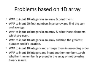 Problems based on 1D array
• WAP to input 10 integers in an array & print them.
• WAP to input 20 float numbers in an array and find the sum
and average.
• WAP to input 10 integers in an array & print those elements
which are even.
• WAP to input 10 integers in an array and find the greatest
number and it’s location.
• WAP to input 10 integers and arrange them in ascending order
• WAP to input 10 integers and input another number search
whether the number is present in the array or not by using
binary search.
 