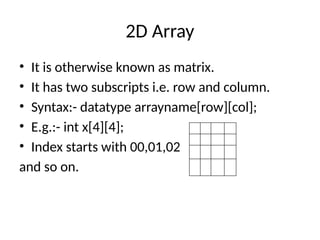 2D Array
• It is otherwise known as matrix.
• It has two subscripts i.e. row and column.
• Syntax:- datatype arrayname[row][col];
• E.g.:- int x[4][4];
• Index starts with 00,01,02
and so on.
 