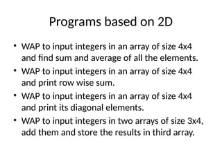 Programs based on 2D
• WAP to input integers in an array of size 4x4
and find sum and average of all the elements.
• WAP to input integers in an array of size 4x4
and print row wise sum.
• WAP to input integers in an array of size 4x4
and print its diagonal elements.
• WAP to input integers in two arrays of size 3x4,
add them and store the results in third array.
 