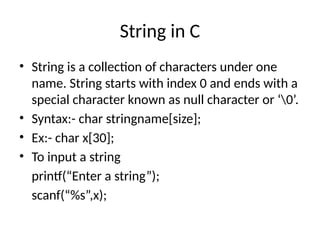 String in C
• String is a collection of characters under one
name. String starts with index 0 and ends with a
special character known as null character or ‘0’.
• Syntax:- char stringname[size];
• Ex:- char x[30];
• To input a string
printf(“Enter a string”);
scanf(“%s”,x);
 
