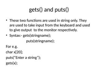 gets() and puts()
• These two functions are used in string only. They
are used to take input from the keyboard and used
to give output to the monitor respectively.
• Syntax:- gets(stringname);
puts(stringname);
For e.g.
char x[20];
puts(“Enter a string”);
gets(x);
 
