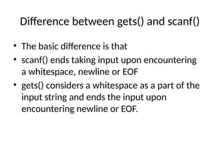 Difference between gets() and scanf()
• The basic difference is that
• scanf() ends taking input upon encountering
a whitespace, newline or EOF
• gets() considers a whitespace as a part of the
input string and ends the input upon
encountering newline or EOF.
 