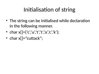 Initialisation of string
• The string can be initialised while declaration
in the following manner.
• char x[]={‘c’,’u’,’t’,’t’,’a’,’c’,’k’};
• char x[]=“cuttack”;
 