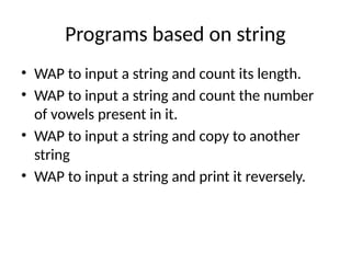 Programs based on string
• WAP to input a string and count its length.
• WAP to input a string and count the number
of vowels present in it.
• WAP to input a string and copy to another
string
• WAP to input a string and print it reversely.
 