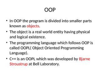 OOP
• In OOP the program is divided into smaller parts
known as objects.
• The object is a real world entity having physical
and logical existence.
• The programming language which follows OOP is
called OOPL( Object Oriented Programming
Language).
• C++ is an OOPL which was developed by Bjarne
Stroustrup at Bell Laboratory.
 