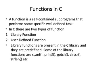 Functions in C
• A function is a self-contained subprograms that
performs some specific well defined task.
• In C there are two types of function
1. Library Function
2. User Defined Function
• Library functions are present in the C library and
they are predefined. Some of the library
functions are scanf(), printf(), getch(), clrscr(),
strlen() etc
 