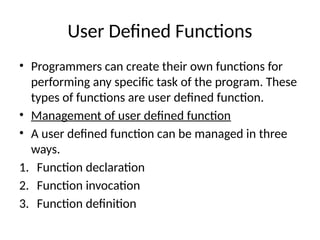 User Defined Functions
• Programmers can create their own functions for
performing any specific task of the program. These
types of functions are user defined function.
• Management of user defined function
• A user defined function can be managed in three
ways.
1. Function declaration
2. Function invocation
3. Function definition
 