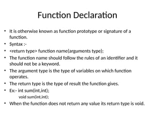 Function Declaration
• It is otherwise known as function prototype or signature of a
function.
• Syntax :-
• <return type> function name(arguments type);
• The function name should follow the rules of an identifier and it
should not be a keyword.
• The argument type is the type of variables on which function
operates.
• The return type is the type of result the function gives.
• Ex:- int sum(int,int);
void sum(int,int);
• When the function does not return any value its return type is void.
 