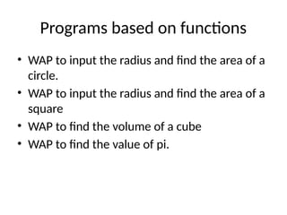 Programs based on functions
• WAP to input the radius and find the area of a
circle.
• WAP to input the radius and find the area of a
square
• WAP to find the volume of a cube
• WAP to find the value of pi.
 