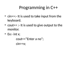 Programming in C++
• cin>>:- It is used to take input from the
keyboard.
• cout<< :- It is used to give output to the
monitor.
• Ex:- int x;
cout<<“Enter a no”;
cin>>x;
 
