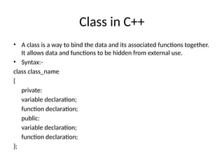 Class in C++
• A class is a way to bind the data and its associated functions together.
It allows data and functions to be hidden from external use.
• Syntax:-
class class_name
{
private:
variable declaration;
function declaration;
public:
variable declaration;
function declaration;
};
 