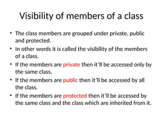Visibility of members of a class
• The class members are grouped under private, public
and protected.
• In other words it is called the visibility of the members
of a class.
• If the members are private then it’ll be accessed only by
the same class.
• If the members are public then it’ll be accessed by all
the class.
• If the members are protected then it’ll be accessed by
the same class and the class which are inherited from it.
 