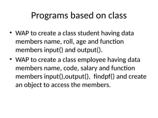 Programs based on class
• WAP to create a class student having data
members name, roll, age and function
members input() and output().
• WAP to create a class employee having data
members name, code, salary and function
members input(),output(), findpf() and create
an object to access the members.
 
